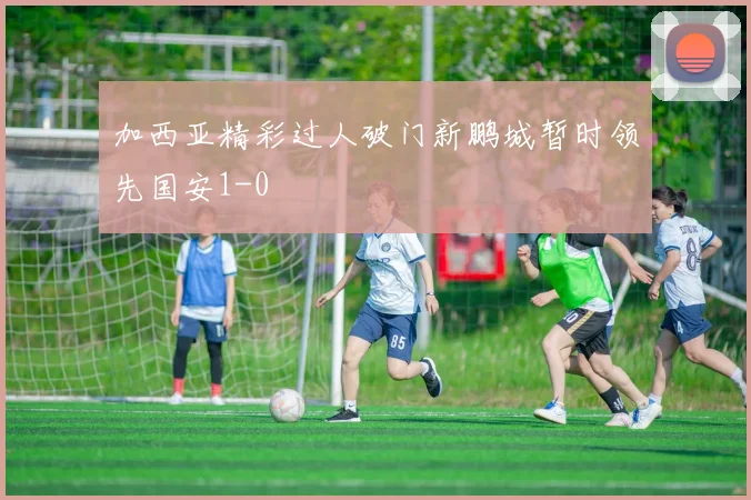 加西亚精彩过人破门新鹏城暂时领先国安1-0