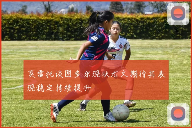 莫雷托谈图多尔现状尤文期待其表现稳定持续提升