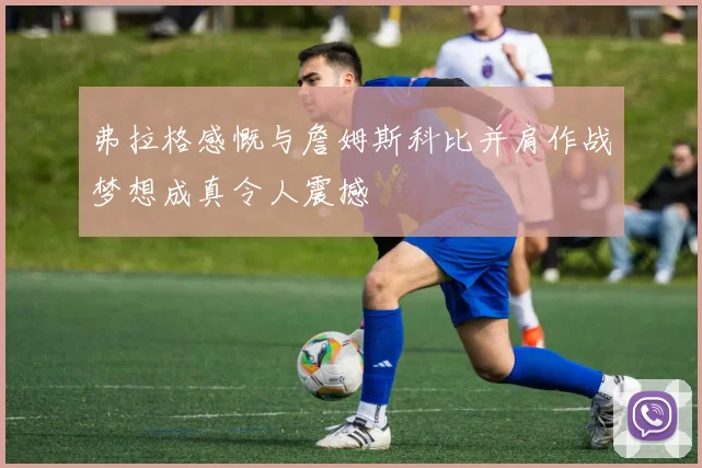 弗拉格感慨与詹姆斯科比并肩作战梦想成真令人震撼