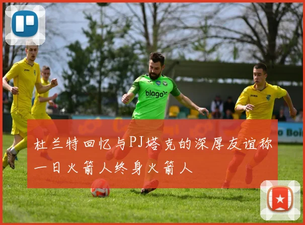 杜兰特回忆与PJ塔克的深厚友谊称一日火箭人终身火箭人