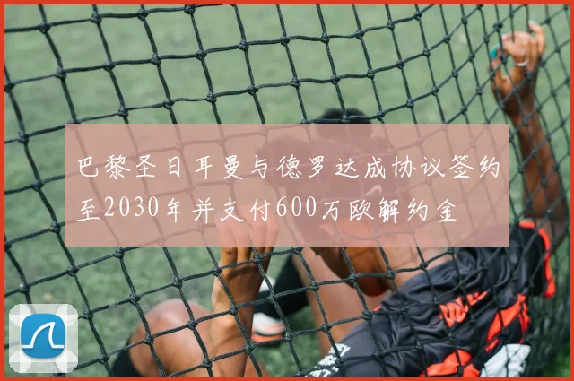巴黎圣日耳曼与德罗达成协议签约至2030年并支付600万欧解约金