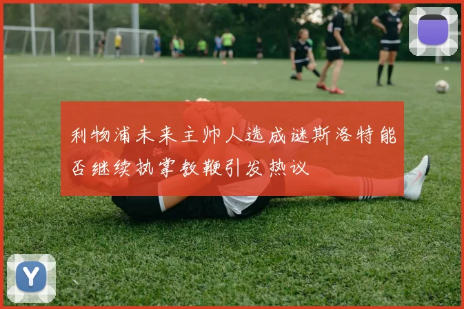 利物浦未来主帅人选成谜斯洛特能否继续执掌教鞭引发热议