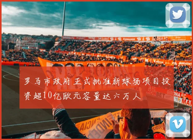 罗马市政府正式批准新球场项目投资超10亿欧元容量达六万人