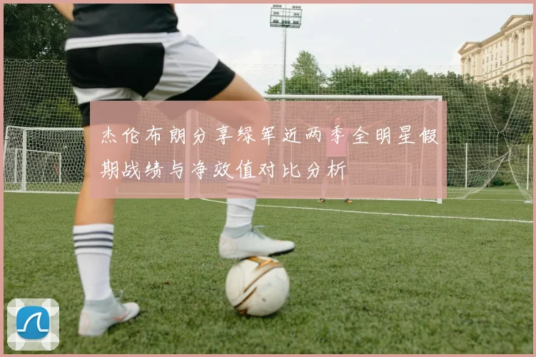 杰伦布朗分享绿军近两季全明星假期战绩与净效值对比分析