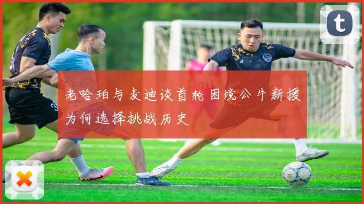 老哈珀与麦迪谈首轮困境公牛新援为何选择挑战历史
