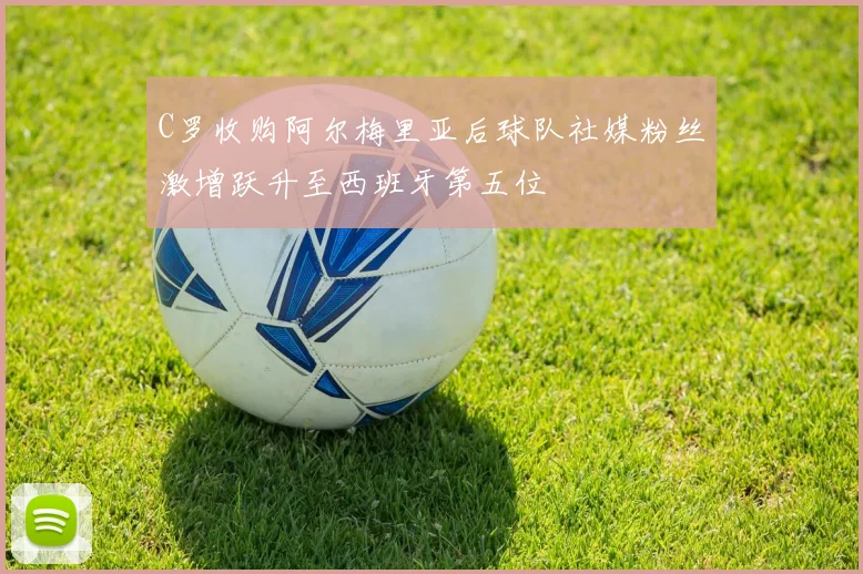 C罗收购阿尔梅里亚后球队社媒粉丝激增跃升至西班牙第五位