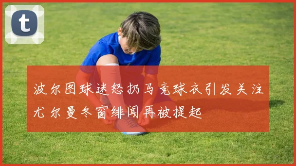 波尔图球迷怒扔马竞球衣引发关注尤尔曼冬窗绯闻再被提起