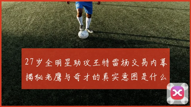27岁全明星助攻王特雷杨交易内幕揭秘老鹰与奇才的真实意图是什么