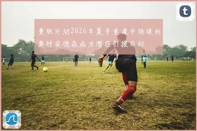 曼联计划2026年夏季重建中场埃利奥特安德森成为潜在引援目标