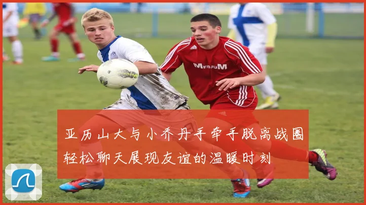 亚历山大与小乔丹手牵手脱离战圈轻松聊天展现友谊的温暖时刻