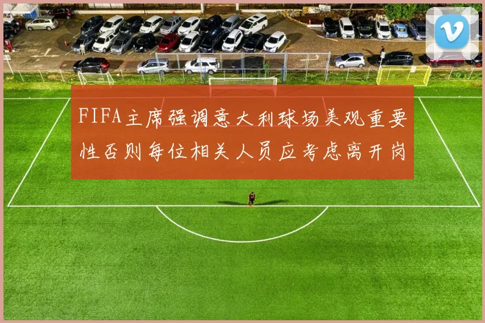 FIFA主席强调意大利球场美观重要性否则每位相关人员应考虑离开岗位