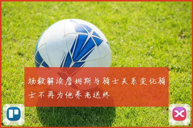 杨毅解读詹姆斯与骑士关系变化骑士不再为他养老送终